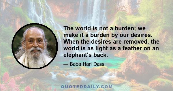 The world is not a burden; we make it a burden by our desires. When the desires are removed, the world is as light as a feather on an elephant's back.