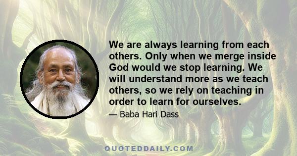 We are always learning from each others. Only when we merge inside God would we stop learning. We will understand more as we teach others, so we rely on teaching in order to learn for ourselves.