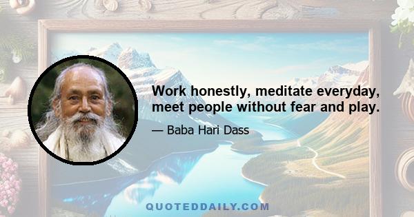 Work honestly, meditate everyday, meet people without fear and play.