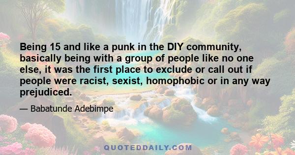 Being 15 and like a punk in the DIY community, basically being with a group of people like no one else, it was the first place to exclude or call out if people were racist, sexist, homophobic or in any way prejudiced.