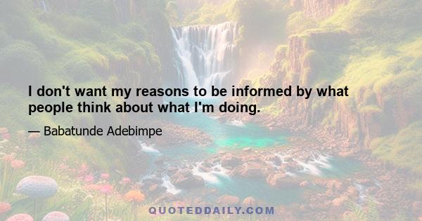 I don't want my reasons to be informed by what people think about what I'm doing.