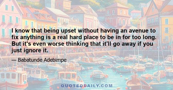 I know that being upset without having an avenue to fix anything is a real hard place to be in for too long. But it's even worse thinking that it'll go away if you just ignore it.