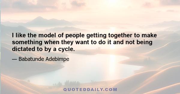 I like the model of people getting together to make something when they want to do it and not being dictated to by a cycle.