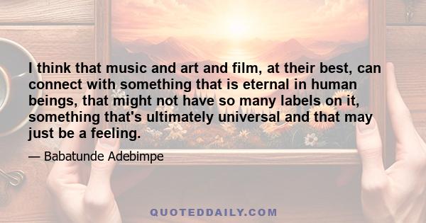 I think that music and art and film, at their best, can connect with something that is eternal in human beings, that might not have so many labels on it, something that's ultimately universal and that may just be a