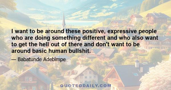 I want to be around these positive, expressive people who are doing something different and who also want to get the hell out of there and don't want to be around basic human bullshit.