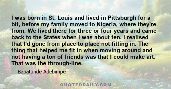 I was born in St. Louis and lived in Pittsburgh for a bit, before my family moved to Nigeria, where they're from. We lived there for three or four years and came back to the States when I was about ten. I realised that