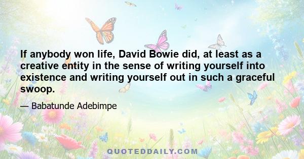 If anybody won life, David Bowie did, at least as a creative entity in the sense of writing yourself into existence and writing yourself out in such a graceful swoop.