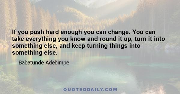 If you push hard enough you can change. You can take everything you know and round it up, turn it into something else, and keep turning things into something else.