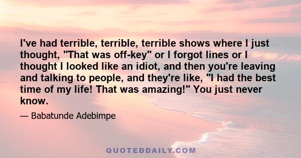 I've had terrible, terrible, terrible shows where I just thought, That was off-key or I forgot lines or I thought I looked like an idiot, and then you're leaving and talking to people, and they're like, I had the best