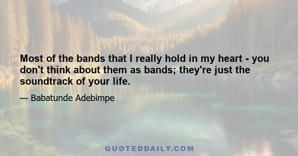 Most of the bands that I really hold in my heart - you don't think about them as bands; they're just the soundtrack of your life.