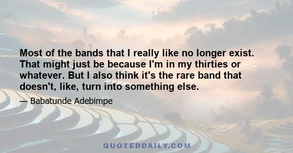 Most of the bands that I really like no longer exist. That might just be because I'm in my thirties or whatever. But I also think it's the rare band that doesn't, like, turn into something else.