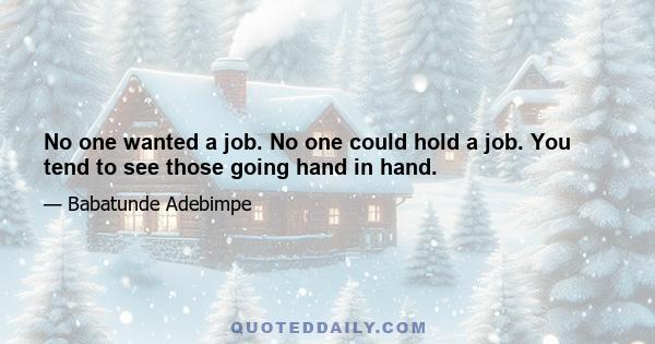 No one wanted a job. No one could hold a job. You tend to see those going hand in hand.