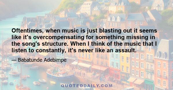 Oftentimes, when music is just blasting out it seems like it's overcompensating for something missing in the song's structure. When I think of the music that I listen to constantly, it's never like an assault.