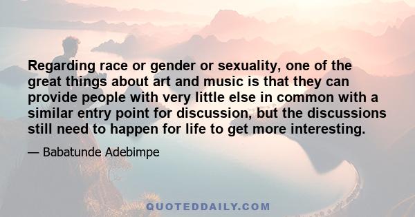 Regarding race or gender or sexuality, one of the great things about art and music is that they can provide people with very little else in common with a similar entry point for discussion, but the discussions still