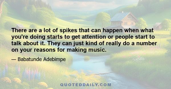 There are a lot of spikes that can happen when what you're doing starts to get attention or people start to talk about it. They can just kind of really do a number on your reasons for making music.