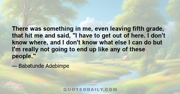 There was something in me, even leaving fifth grade, that hit me and said, I have to get out of here. I don't know where, and I don't know what else I can do but I'm really not going to end up like any of these people.