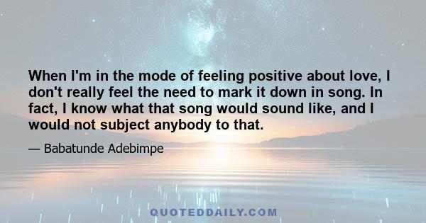 When I'm in the mode of feeling positive about love, I don't really feel the need to mark it down in song. In fact, I know what that song would sound like, and I would not subject anybody to that.