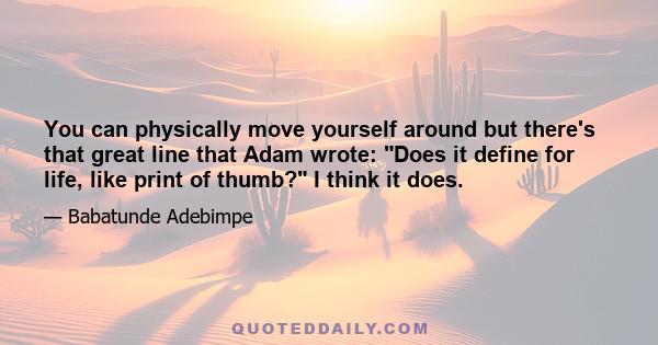 You can physically move yourself around but there's that great line that Adam wrote: Does it define for life, like print of thumb? I think it does.