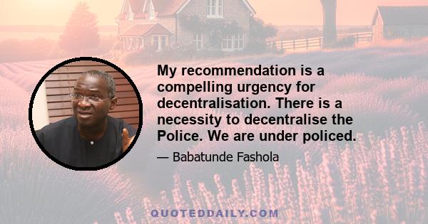 My recommendation is a compelling urgency for decentralisation. There is a necessity to decentralise the Police. We are under policed.