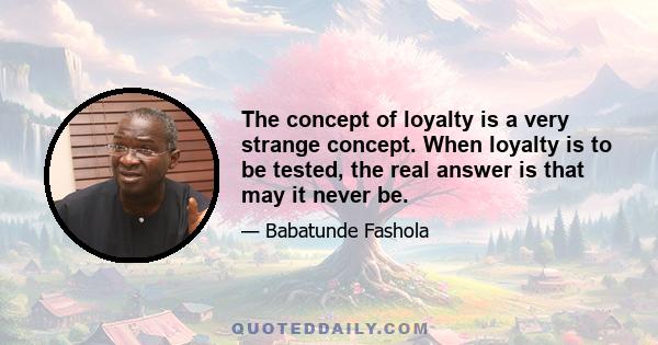 The concept of loyalty is a very strange concept. When loyalty is to be tested, the real answer is that may it never be.