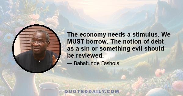 The economy needs a stimulus. We MUST borrow. The notion of debt as a sin or something evil should be reviewed.