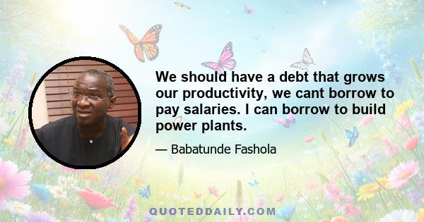 We should have a debt that grows our productivity, we cant borrow to pay salaries. I can borrow to build power plants.