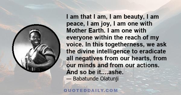 I am that I am, I am beauty, I am peace, I am joy, I am one with Mother Earth. I am one with everyone within the reach of my voice. In this togetherness, we ask the divine intelligence to eradicate all negatives from