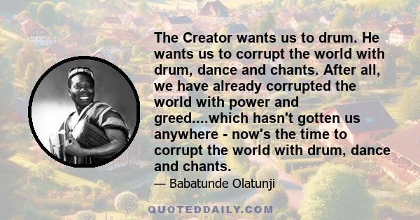 The Creator wants us to drum. He wants us to corrupt the world with drum, dance and chants. After all, we have already corrupted the world with power and greed....which hasn't gotten us anywhere - now's the time to