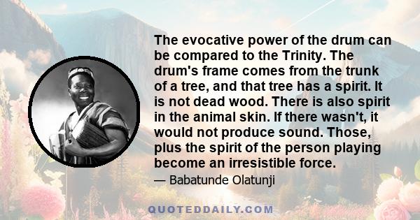 The evocative power of the drum can be compared to the Trinity. The drum's frame comes from the trunk of a tree, and that tree has a spirit. It is not dead wood. There is also spirit in the animal skin. If there wasn't, 