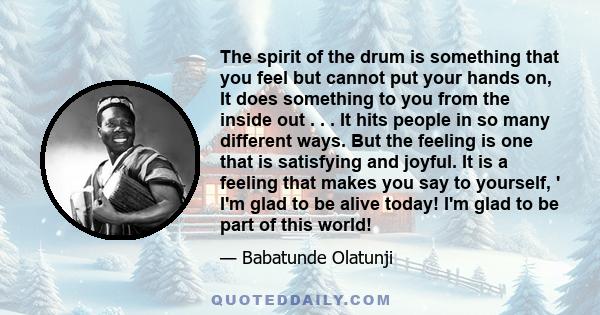 The spirit of the drum is something that you feel but cannot put your hands on, It does something to you from the inside out . . . It hits people in so many different ways. But the feeling is one that is satisfying and