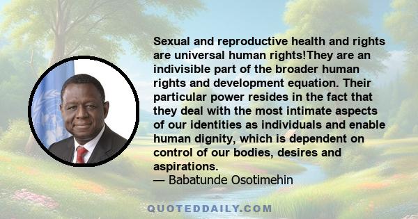 Sexual and reproductive health and rights are universal human rights!They are an indivisible part of the broader human rights and development equation. Their particular power resides in the fact that they deal with the