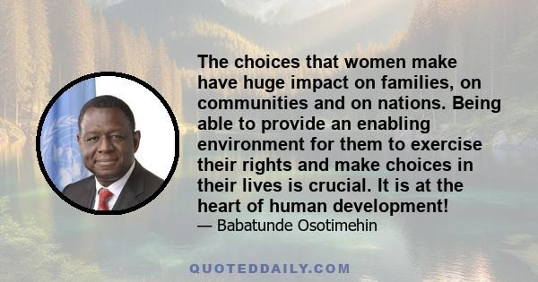 The choices that women make have huge impact on families, on communities and on nations. Being able to provide an enabling environment for them to exercise their rights and make choices in their lives is crucial. It is