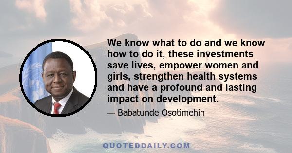 We know what to do and we know how to do it, these investments save lives, empower women and girls, strengthen health systems and have a profound and lasting impact on development.