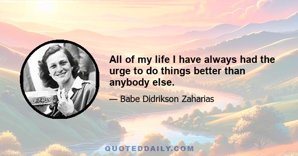 All of my life I have always had the urge to do things better than anybody else.