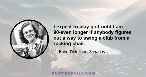 I expect to play golf until I am 90-even longer if anybody figures out a way to swing a club from a rocking chair.