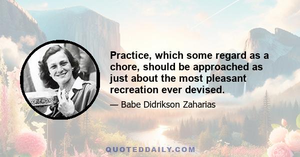 Practice, which some regard as a chore, should be approached as just about the most pleasant recreation ever devised.