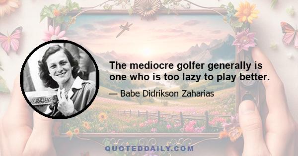 The mediocre golfer generally is one who is too lazy to play better.