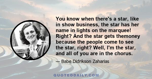 You know when there's a star, like in show business, the star has her name in lights on the marquee! Right? And the star gets themoney because the people come to see the star, right? Well, I'm the star, and all of you