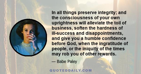 In all things preserve integrity; and the consciousness of your own uprightness will alleviate the toil of business, soften the hardness of ill-success and disappointments, and give you a humble confidence before God,