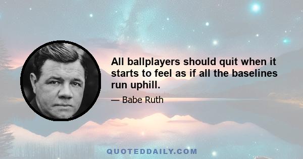 All ballplayers should quit when it starts to feel as if all the baselines run uphill.