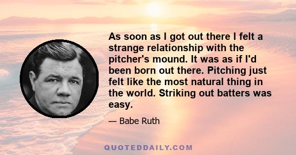 As soon as I got out there I felt a strange relationship with the pitcher's mound. It was as if I'd been born out there. Pitching just felt like the most natural thing in the world. Striking out batters was easy.
