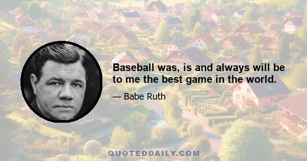 Baseball was, is and always will be to me the best game in the world.