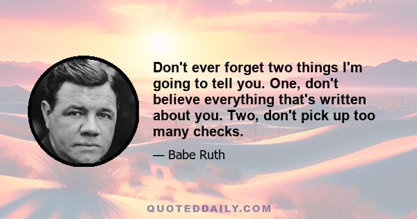 Don't ever forget two things I'm going to tell you. One, don't believe everything that's written about you. Two, don't pick up too many checks.