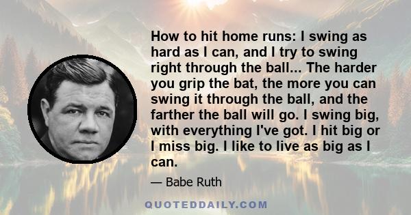 How to hit home runs: I swing as hard as I can, and I try to swing right through the ball... The harder you grip the bat, the more you can swing it through the ball, and the farther the ball will go. I swing big, with