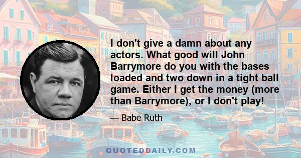 I don't give a damn about any actors. What good will John Barrymore do you with the bases loaded and two down in a tight ball game. Either I get the money (more than Barrymore), or I don't play!