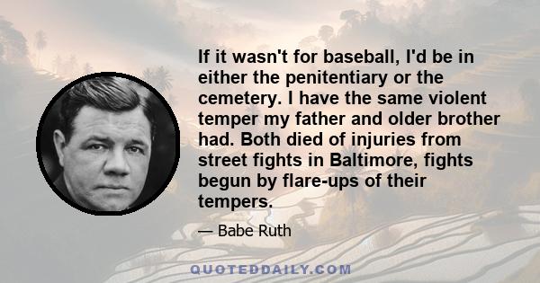 If it wasn't for baseball, I'd be in either the penitentiary or the cemetery. I have the same violent temper my father and older brother had. Both died of injuries from street fights in Baltimore, fights begun by