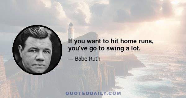 If you want to hit home runs, you've go to swing a lot.