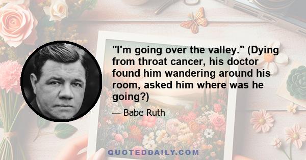 I'm going over the valley. (Dying from throat cancer, his doctor found him wandering around his room, asked him where was he going?)