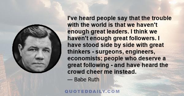 I've heard people say that the trouble with the world is that we haven't enough great leaders. I think we haven't enough great followers. I have stood side by side with great thinkers - surgeons, engineers, economists;