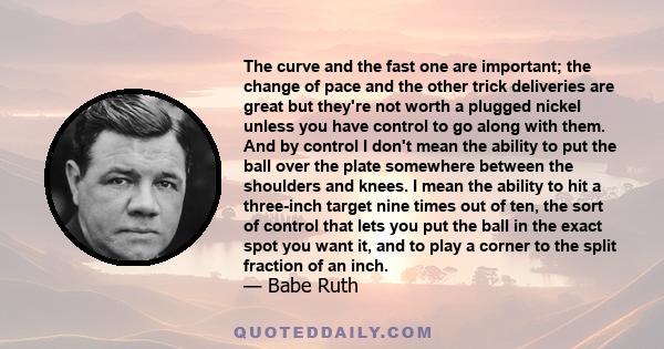 The curve and the fast one are important; the change of pace and the other trick deliveries are great but they're not worth a plugged nickel unless you have control to go along with them. And by control I don't mean the 